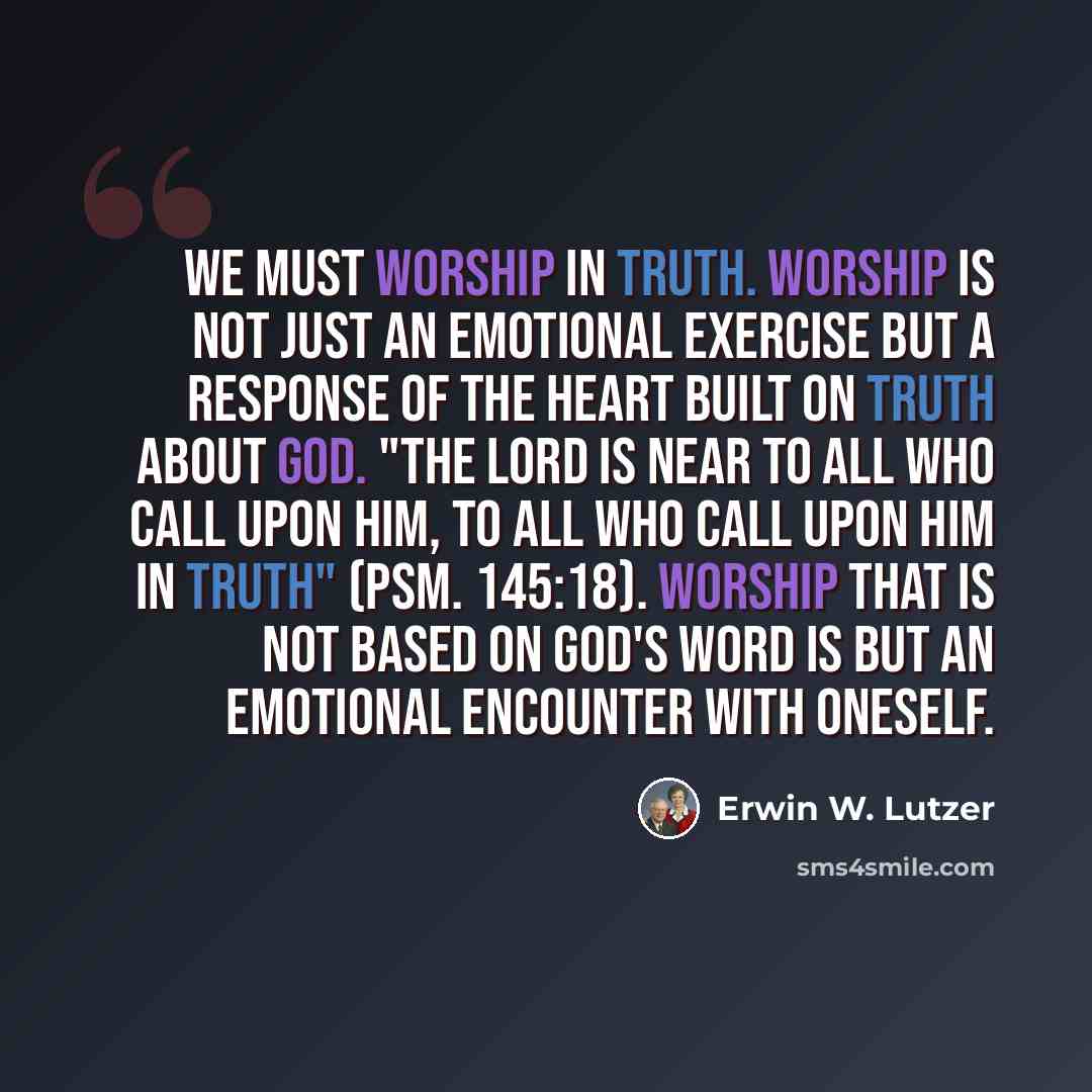 “We must worship in truth. Worship is not just an emotional exercise but a response of the heart built on truth about God. "The Lord is near to all who call upon Him, to all who call upon Him in truth" (Psm. 145:18). Worship that is not based on God's Word is but an emotional encounter with oneself.” quote by Erwin W. Lutzer