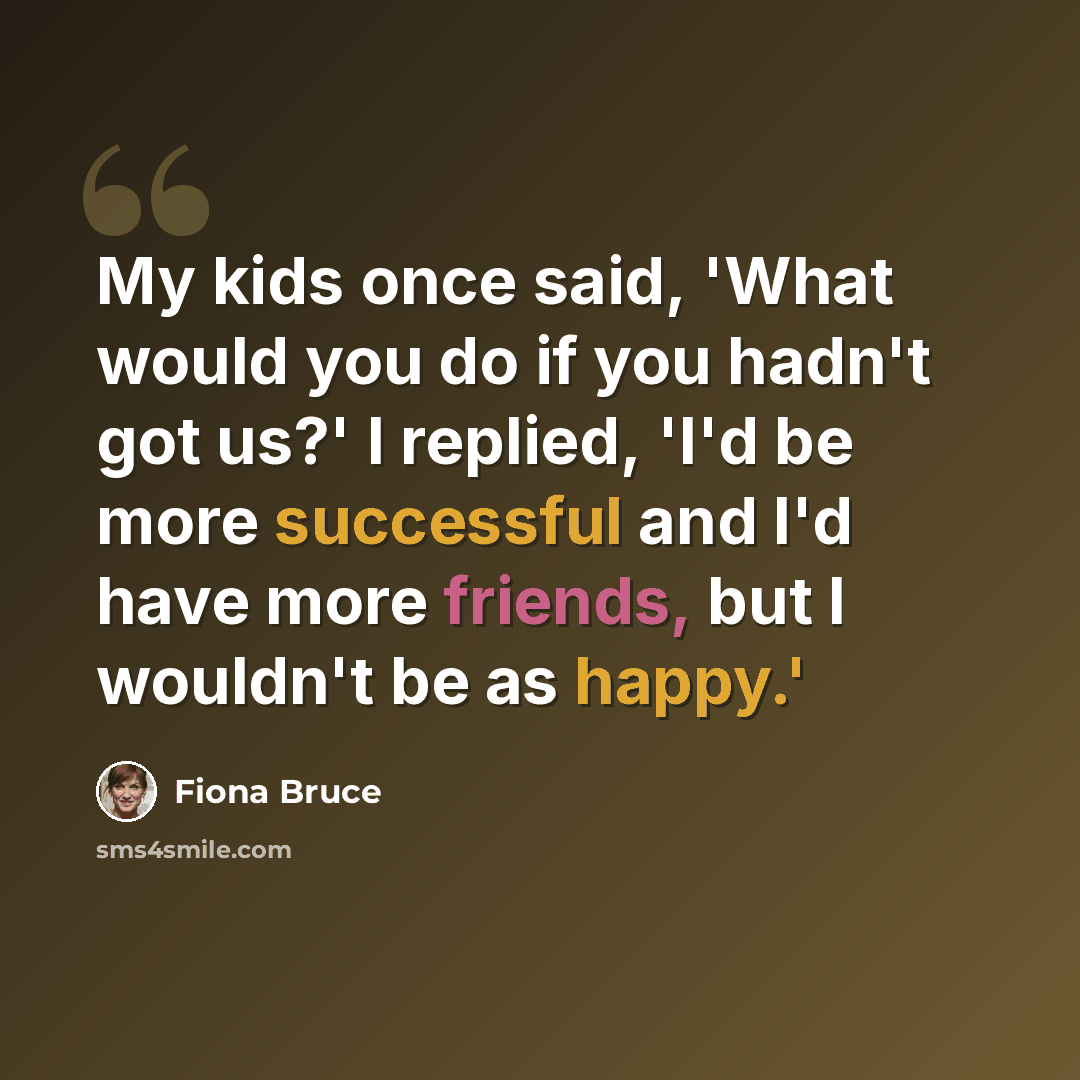 “My kids once said, 'What would you do if you hadn't got us?' I replied, 'I'd be more successful and I'd have more friends, but I wouldn't be as happy.'” quote by Fiona Bruce