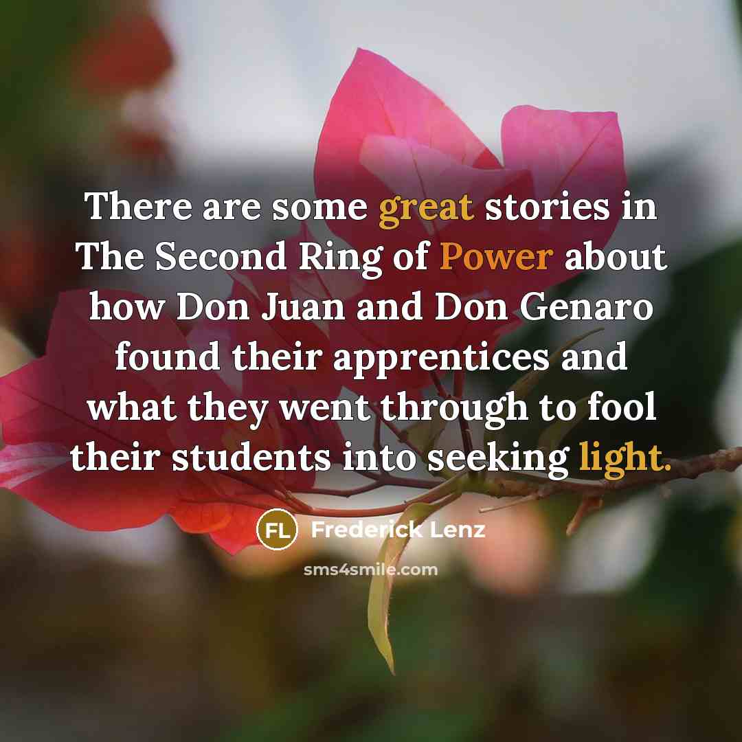 “There are some great stories in The Second Ring of Power about how Don Juan and Don Genaro found their apprentices and what they went through to fool their students into seeking light.” quote by Frederick Lenz