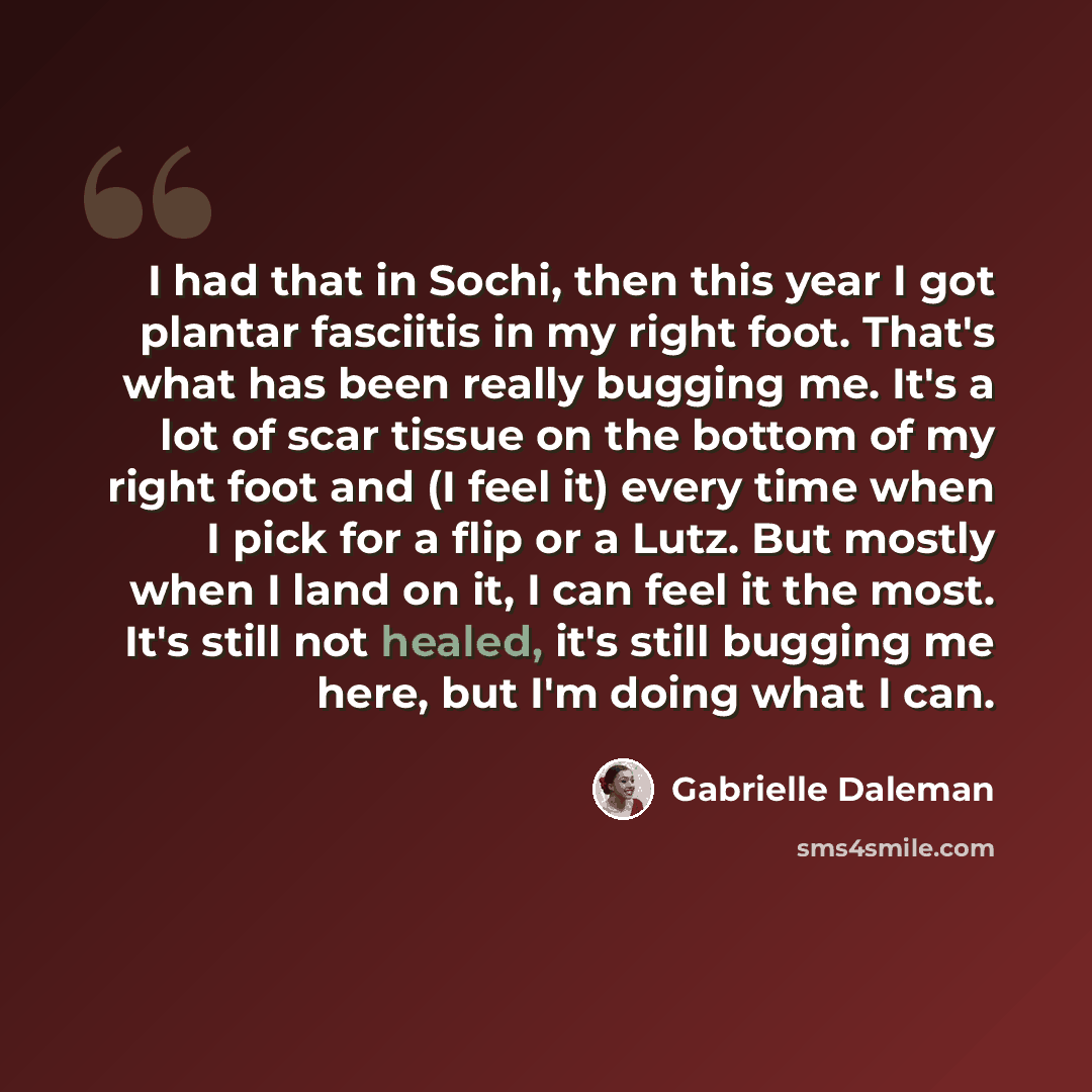 “I had that in Sochi, then this year I got plantar fasciitis in my right foot. That's what has been really bugging me. It's a lot of scar tissue on the bottom of my right foot and (I feel it) every time when I pick for a flip or a Lutz. But mostly when I land on it, I can feel it the most. It's…” quote by Gabrielle Daleman