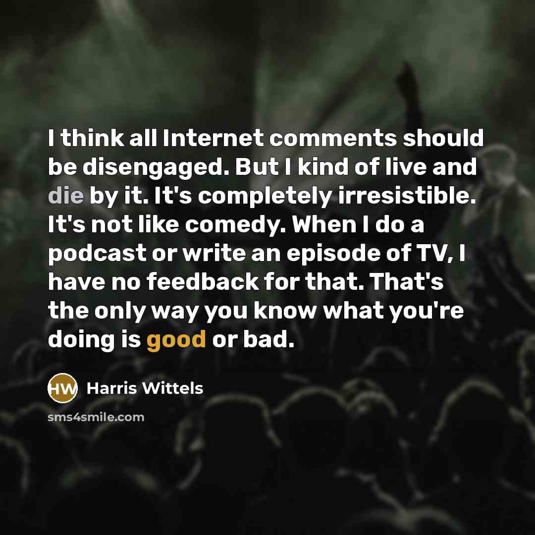 “I think all Internet comments should be disengaged. But I kind of live and die by it. It's completely irresistible. It's not like comedy. When I do a podcast or write an episode of TV, I have no feedback for that. That's the only way you know what you're doing is good or bad.” quote by Harris Wittels