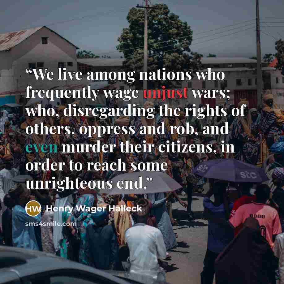 “We live among nations who frequently wage unjust wars; who, disregarding the rights of others, oppress and rob, and even murder their citizens, in order to reach some unrighteous end.” quote by Henry Wager Halleck
