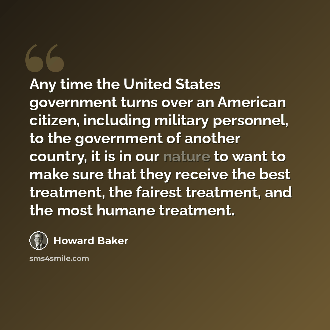 “Any time the United States government turns over an American citizen, including military personnel, to the government of another country, it is in our nature to want to make sure that they receive the best treatment, the fairest treatment, and the most humane treatment.” quote by Howard Baker