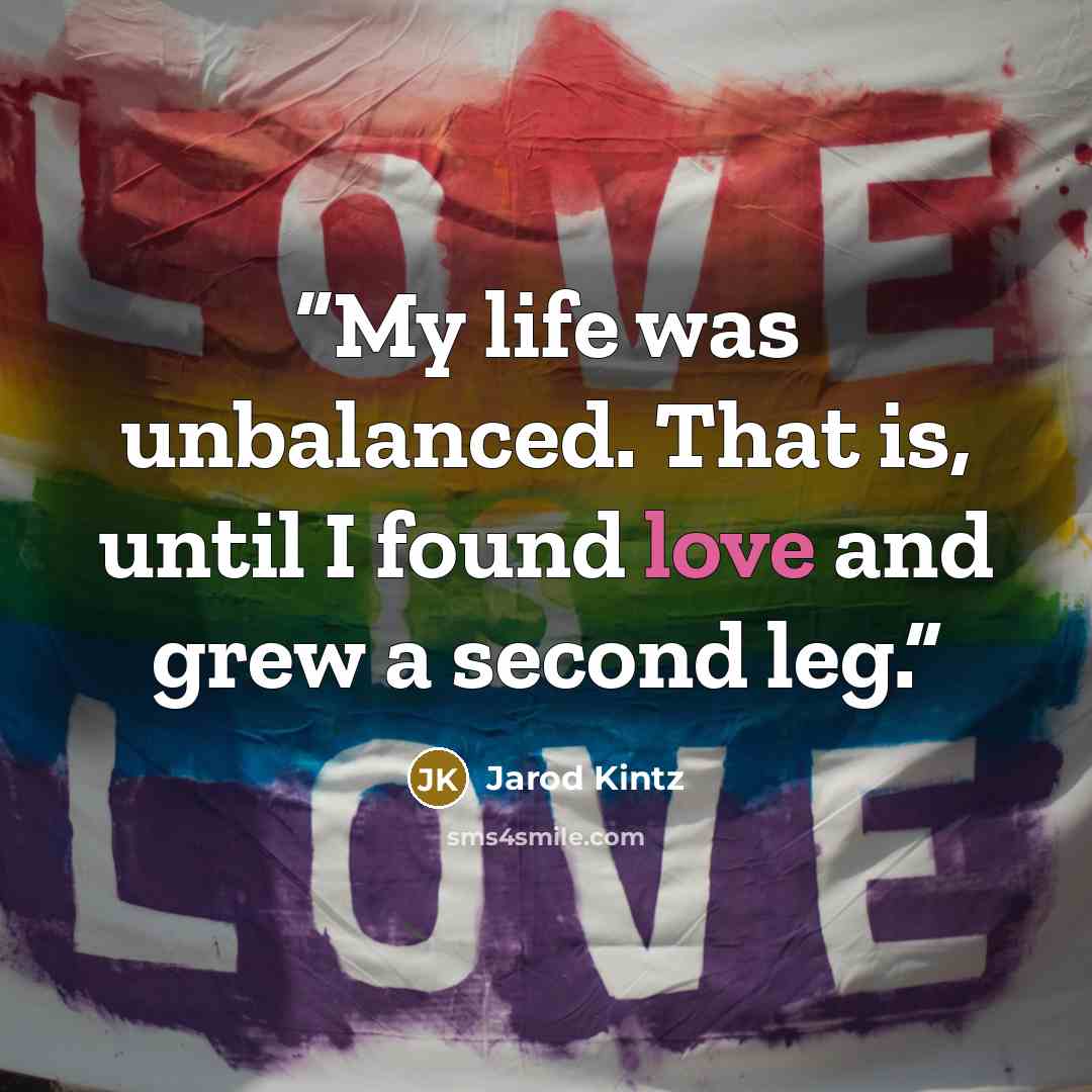 “My life was unbalanced. That is, until I found love and grew a second leg.” quote by Jarod Kintz