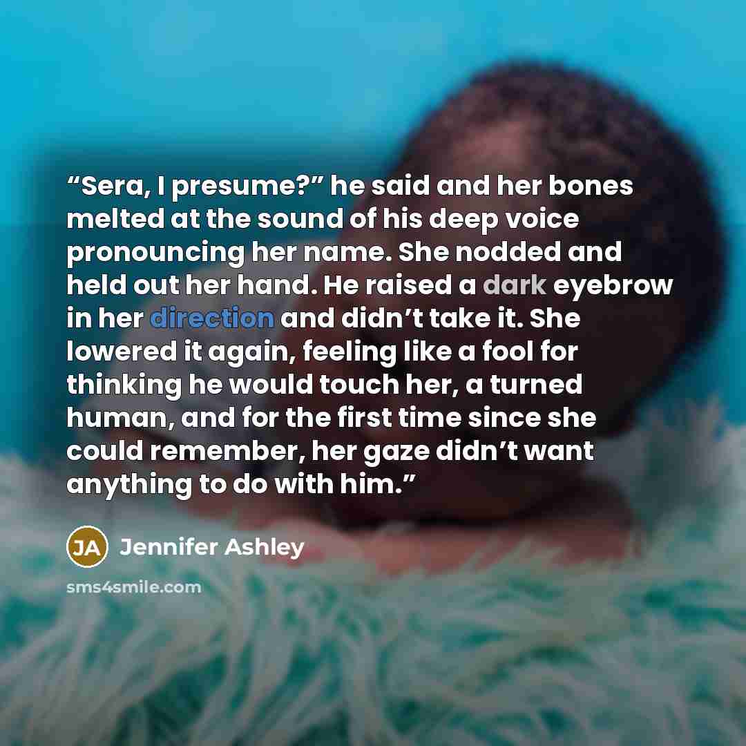 “Sera, I presume?” he said and her bones melted at the sound of his deep voice pronouncing her name. She nodded and held out her hand. He raised a dark eyebrow in her direction and didn’t take it. She lowered it again, feeling like a fool for thinking he would touch her, a turned human, and for the…” quote by Jennifer Ashley
