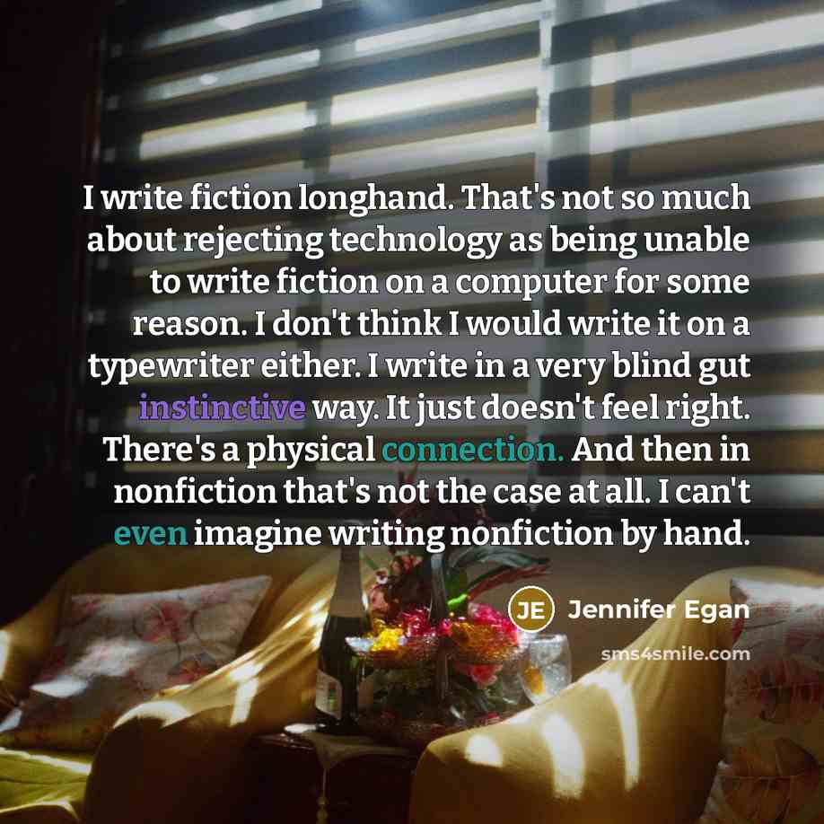 “I write fiction longhand. That's not so much about rejecting technology as being unable to write fiction on a computer for some reason. I don't think I would write it on a typewriter either. I write in a very blind gut instinctive way. It just doesn't feel right. There's a physical connection. And…” quote by Jennifer Egan