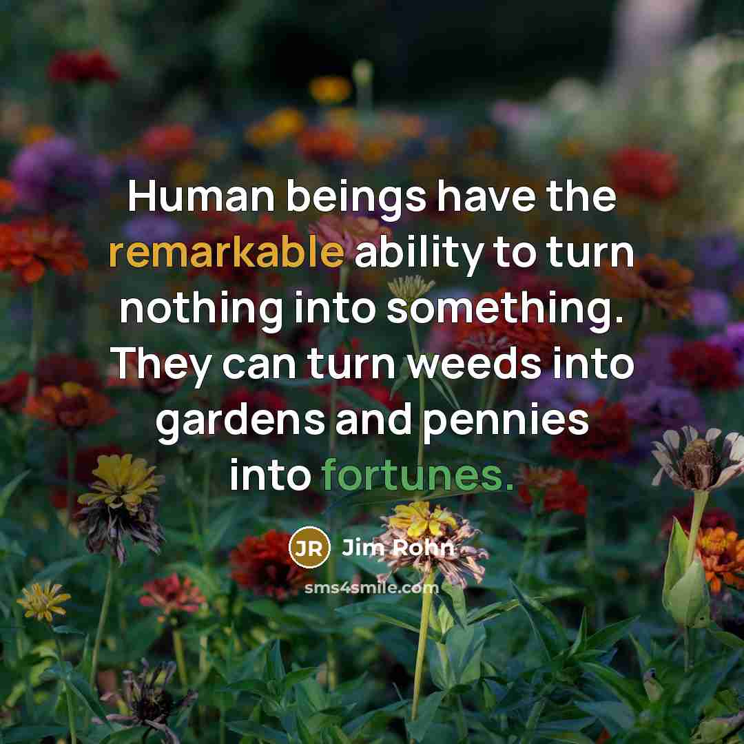 “Human beings have the remarkable ability to turn nothing into something. They can turn weeds into gardens and pennies into fortunes.” quote by Jim Rohn