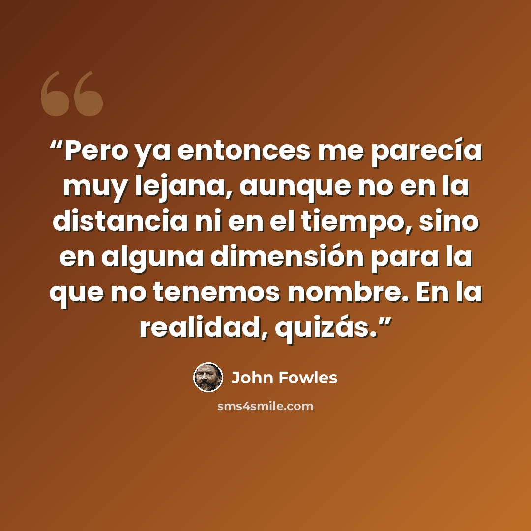 “Pero ya entonces me parecía muy lejana, aunque no en la distancia ni en el tiempo, sino en alguna dimensión para la que no tenemos nombre. En la realidad, quizás.” quote by John Fowles