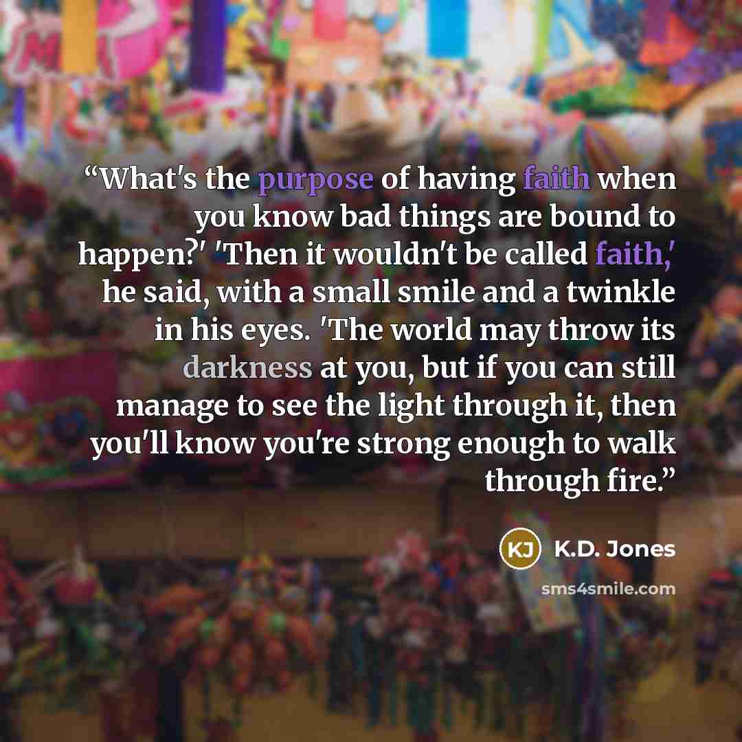 “What's the purpose of having faith when you know bad things are bound to happen?' 'Then it wouldn't be called faith,' he said, with a small smile and a twinkle in his eyes. 'The world may throw its darkness at you, but if you can still manage to see the light through it, then you'll know you're…” quote by K.D. Jones