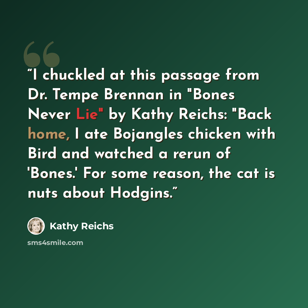 “I chuckled at this passage from Dr. Tempe Brennan in "Bones Never Lie" by Kathy Reichs: "Back home, I ate Bojangles chicken with Bird and watched a rerun of 'Bones.' For some reason, the cat is nuts about Hodgins.” quote by Kathy Reichs