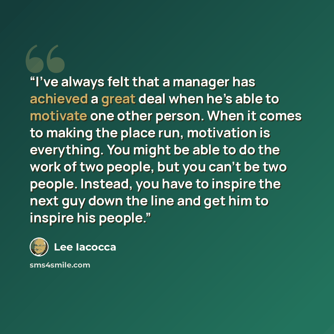 “I’ve always felt that a manager has achieved a great deal when he’s able to motivate one other person. When it comes to making the place run, motivation is everything. You might be able to do the work of two people, but you can’t be two people. Instead, you have to inspire the next guy down the…” quote by Lee Iacocca