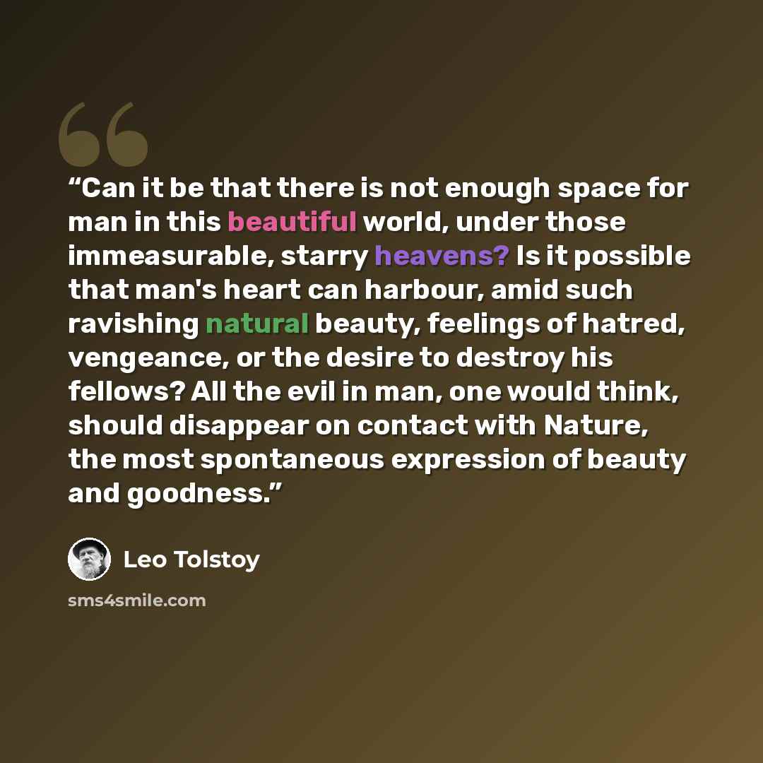 “Can it be that there is not enough space for man in this beautiful world, under those immeasurable, starry heavens? Is it possible that man's heart can harbour, amid such ravishing natural beauty, feelings of hatred, vengeance, or the desire to destroy his fellows? All the evil in man, one would…” quote by Leo Tolstoy