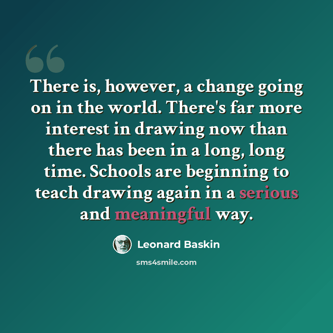 “There is, however, a change going on in the world. There's far more interest in drawing now than there has been in a long, long time. Schools are beginning to teach drawing again in a serious and meaningful way.” quote by Leonard Baskin