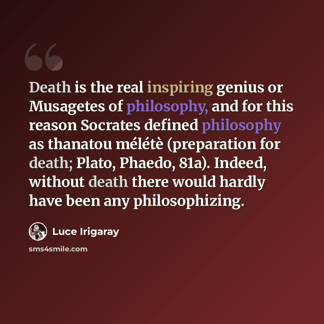 “Death is the real inspiring genius or Musagetes of philosophy, and for this reason Socrates defined philosophy as thanatou mélétè (preparation for death; Plato, Phaedo, 81a). Indeed, without death there would hardly have been any philosophizing.” quote by Luce Irigaray