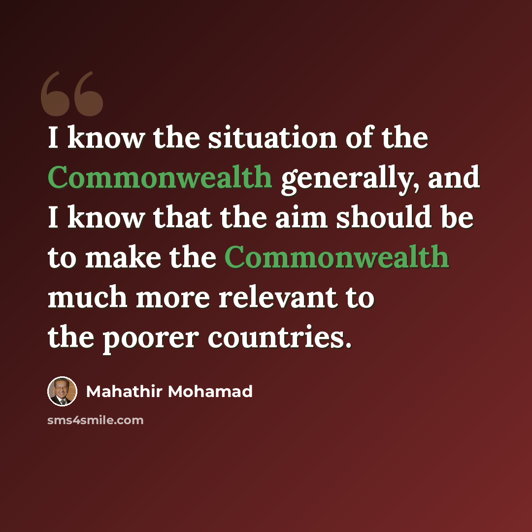 “I know the situation of the Commonwealth generally, and I know that the aim should be to make the Commonwealth much more relevant to the poorer countries.” quote by Mahathir Mohamad