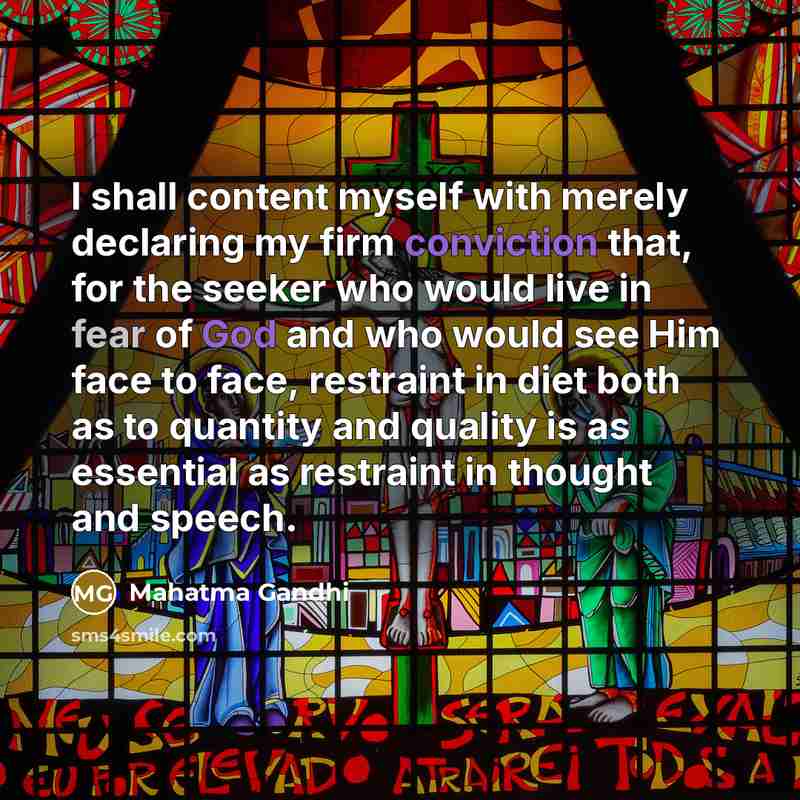 “I shall content myself with merely declaring my firm conviction that, for the seeker who would live in fear of God and who would see Him face to face, restraint in diet both as to quantity and quality is as essential as restraint in thought and speech.” quote by Mahatma Gandhi