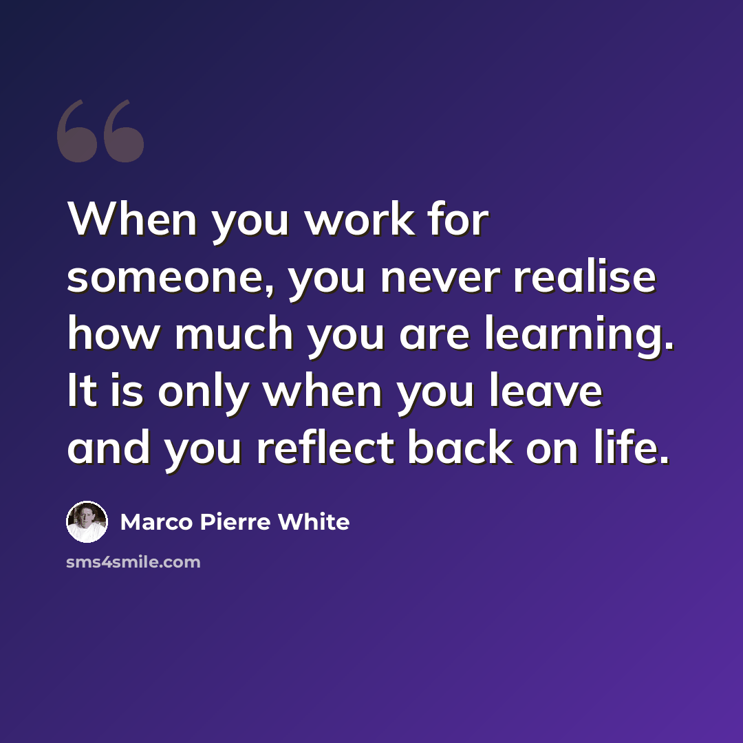 “When you work for someone, you never realise how much you are learning. It is only when you leave and you reflect back on life.” quote by Marco Pierre White