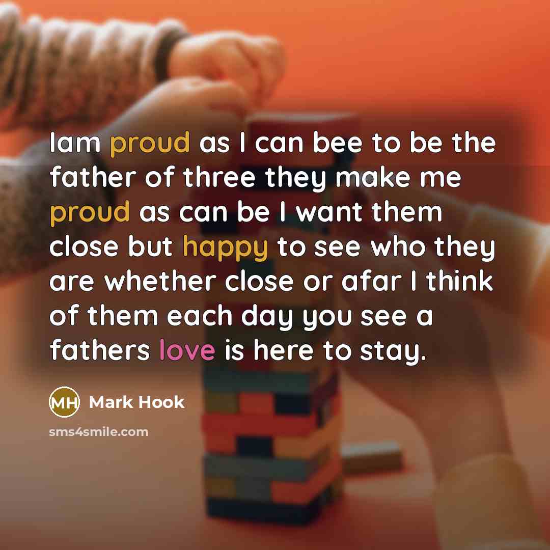 “Iam proud as I can bee to be the father of three they make me proud as can be I want them close but happy to see who they are whether close or afar I think of them each day you see a fathers love is here to stay.” quote by Mark Hook