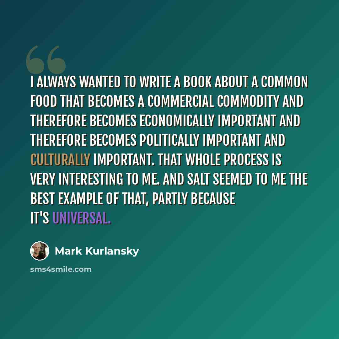 “I always wanted to write a book about a common food that becomes a commercial commodity and therefore becomes economically important and therefore becomes politically important and culturally important. That whole process is very interesting to me. And salt seemed to me the best example of that…” quote by Mark Kurlansky