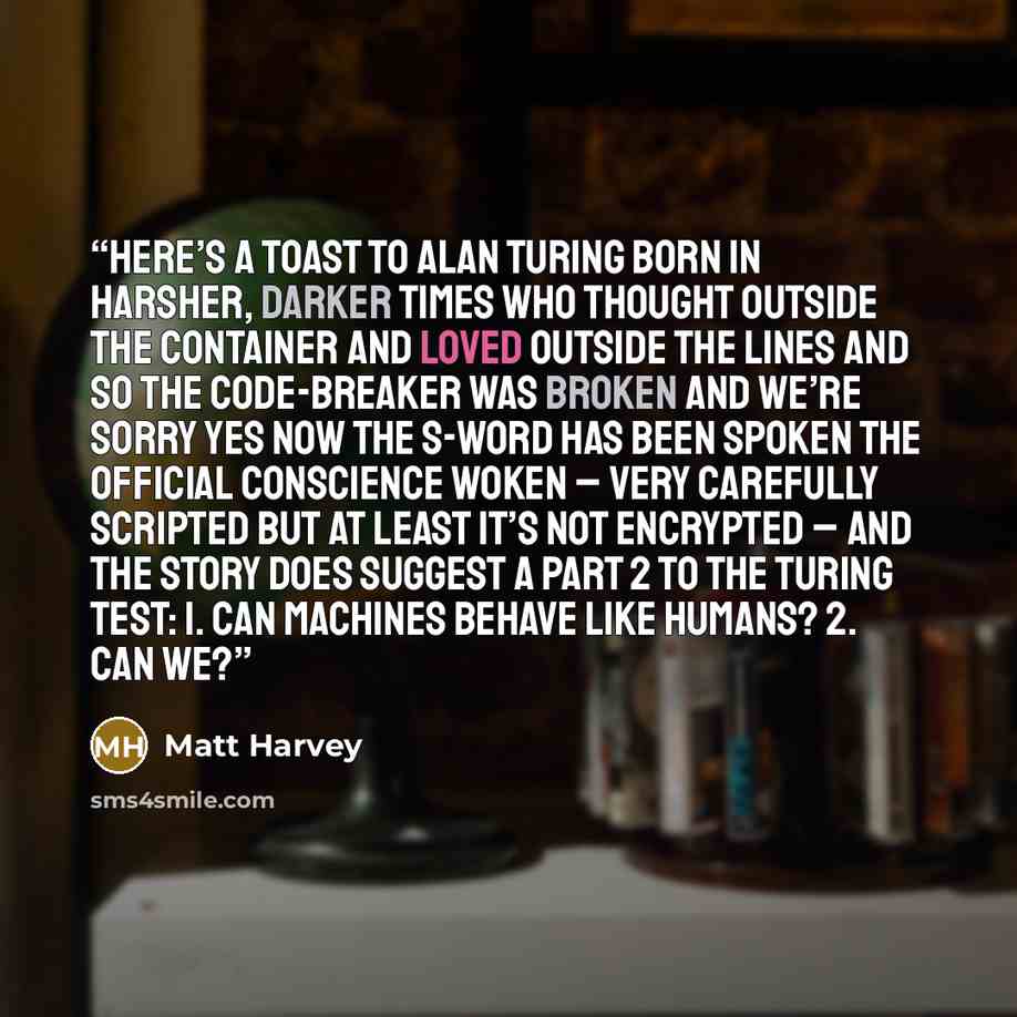 “here’s a toast to Alan Turing born in harsher, darker times who thought outside the container and loved outside the lines and so the code-breaker was broken and we’re sorry yes now the s-word has been spoken the official conscience woken – very carefully scripted but at least it’s not encrypted –…” quote by Matt Harvey