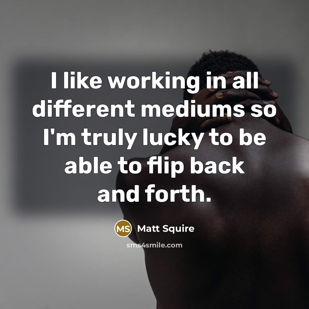 “I like working in all different mediums so I'm truly lucky to be able to flip back and forth.” quote by Matt Squire