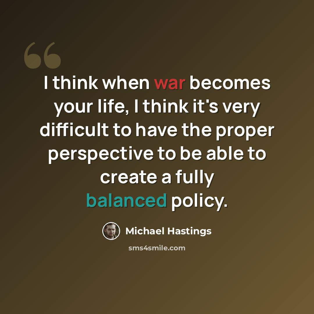 “I think when war becomes your life, I think it's very difficult to have the proper perspective to be able to create a fully balanced policy.” quote by Michael Hastings