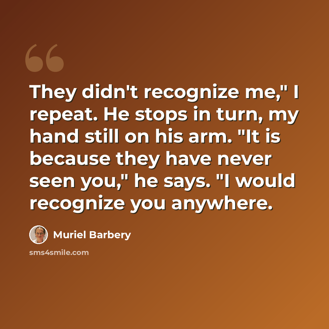 “They didn't recognize me," I repeat. He stops in turn, my hand still on his arm. "It is because they have never seen you," he says. "I would recognize you anywhere.” quote by Muriel Barbery