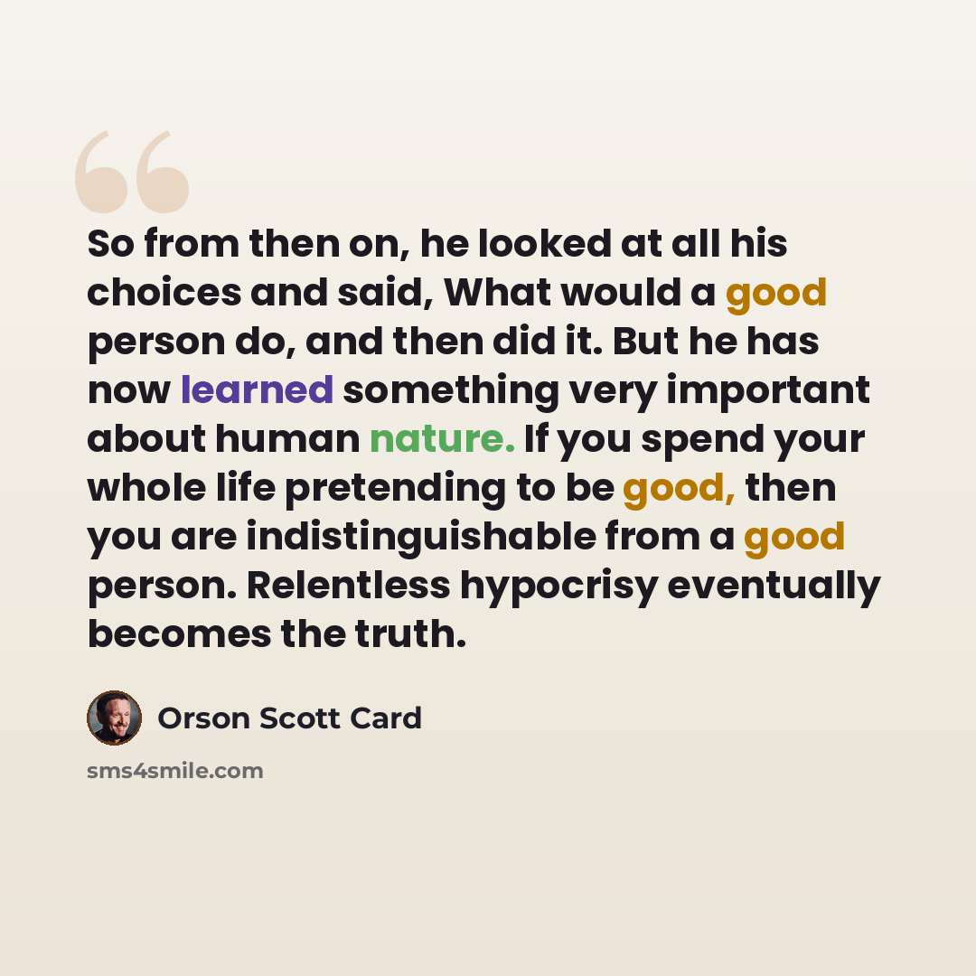 “So from then on, he looked at all his choices and said, What would a good person do, and then did it. But he has now learned something very important about human nature. If you spend your whole life pretending to be good, then you are indistinguishable from a good person. Relentless hypocrisy…” quote by Orson Scott Card
