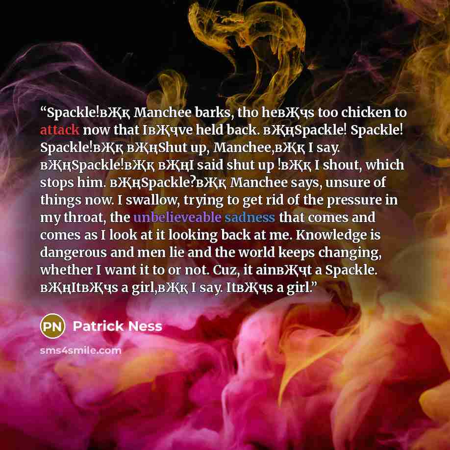 “Spackle!вҖқ Manchee barks, tho heвҖҷs too chicken to attack now that IвҖҷve held back. вҖңSpackle! Spackle! Spackle!вҖқ вҖңShut up, Manchee,вҖқ I say. вҖңSpackle!вҖқ вҖңI said shut up !вҖқ I shout, which stops him. вҖңSpackle?вҖқ Manchee says, unsure of things now. I swallow, trying to get rid of…” quote by Patrick Ness