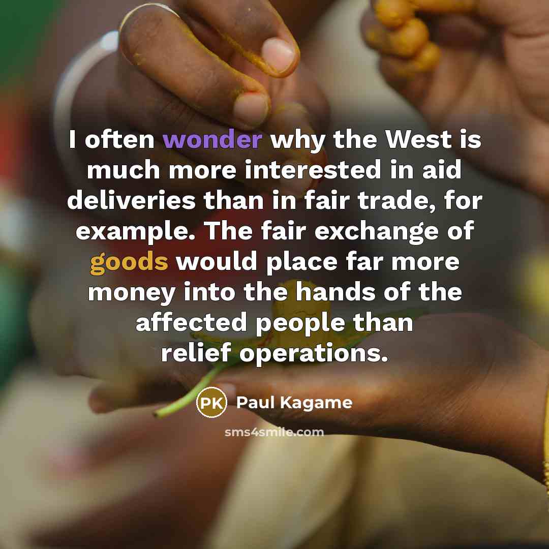 “I often wonder why the West is much more interested in aid deliveries than in fair trade, for example. The fair exchange of goods would place far more money into the hands of the affected people than relief operations.” quote by Paul Kagame