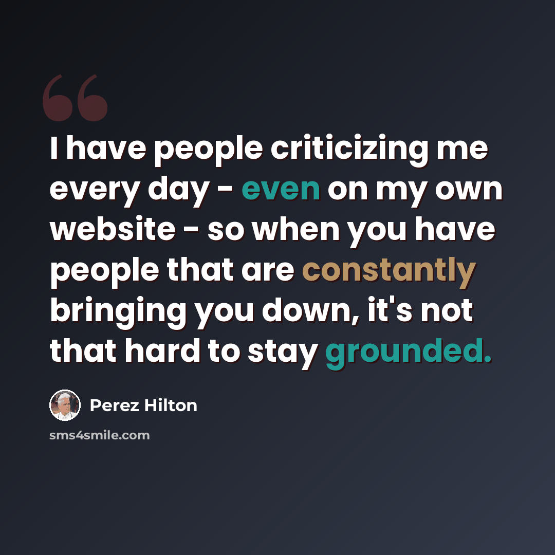 “I have people criticizing me every day - even on my own website - so when you have people that are constantly bringing you down, it's not that hard to stay grounded.” quote by Perez Hilton
