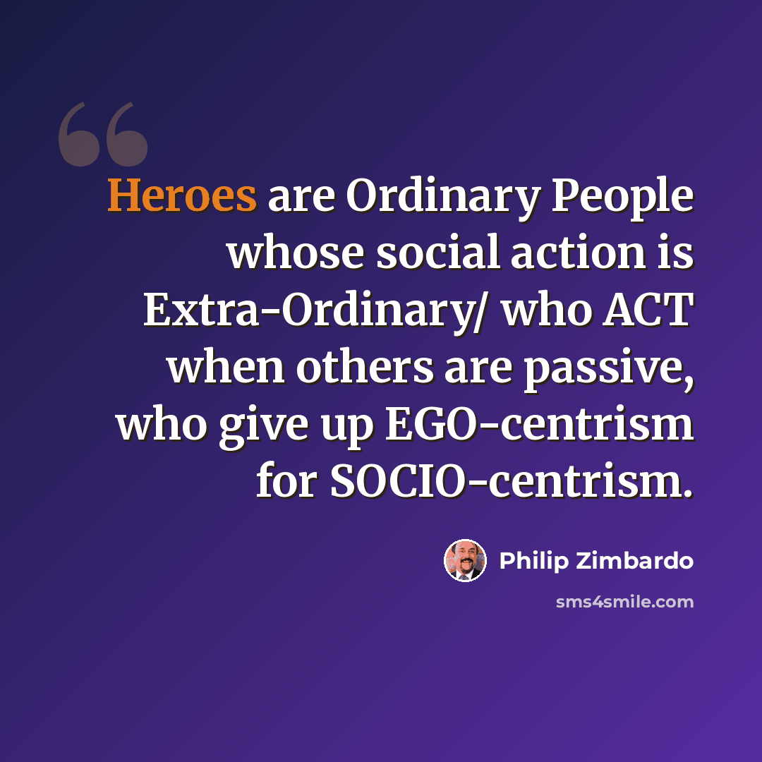 “Heroes are Ordinary People whose social action is Extra-Ordinary/ who ACT when others are passive, who give up EGO-centrism for SOCIO-centrism.” quote by Philip Zimbardo