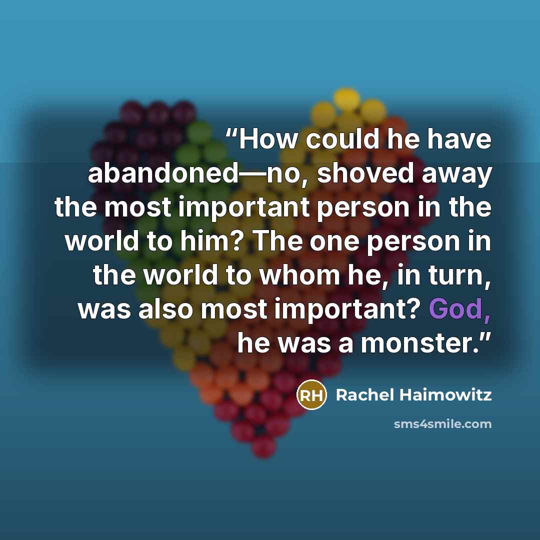 “How could he have abandoned—no, shoved away the most important person in the world to him? The one person in the world to whom he, in turn, was also most important? God, he was a monster.” quote by Rachel Haimowitz