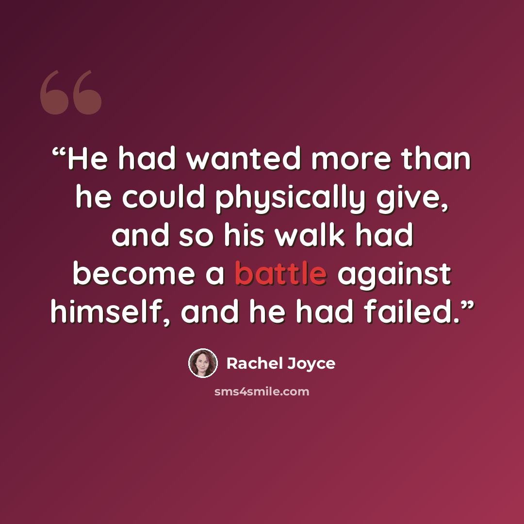 “He had wanted more than he could physically give, and so his walk had become a battle against himself, and he had failed.” quote by Rachel Joyce