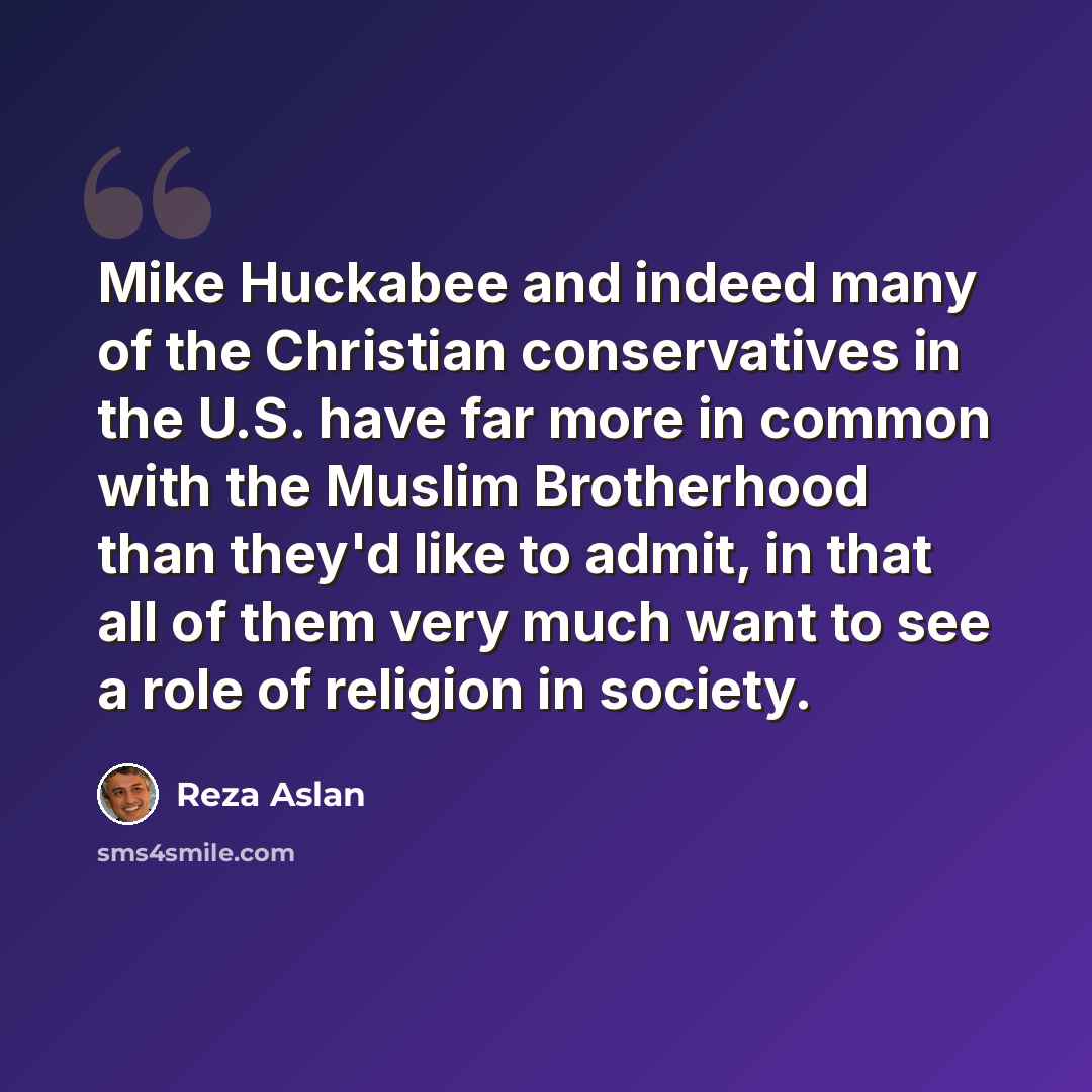 “Mike Huckabee and indeed many of the Christian conservatives in the U.S. have far more in common with the Muslim Brotherhood than they'd like to admit, in that all of them very much want to see a role of religion in society.” quote by Reza Aslan