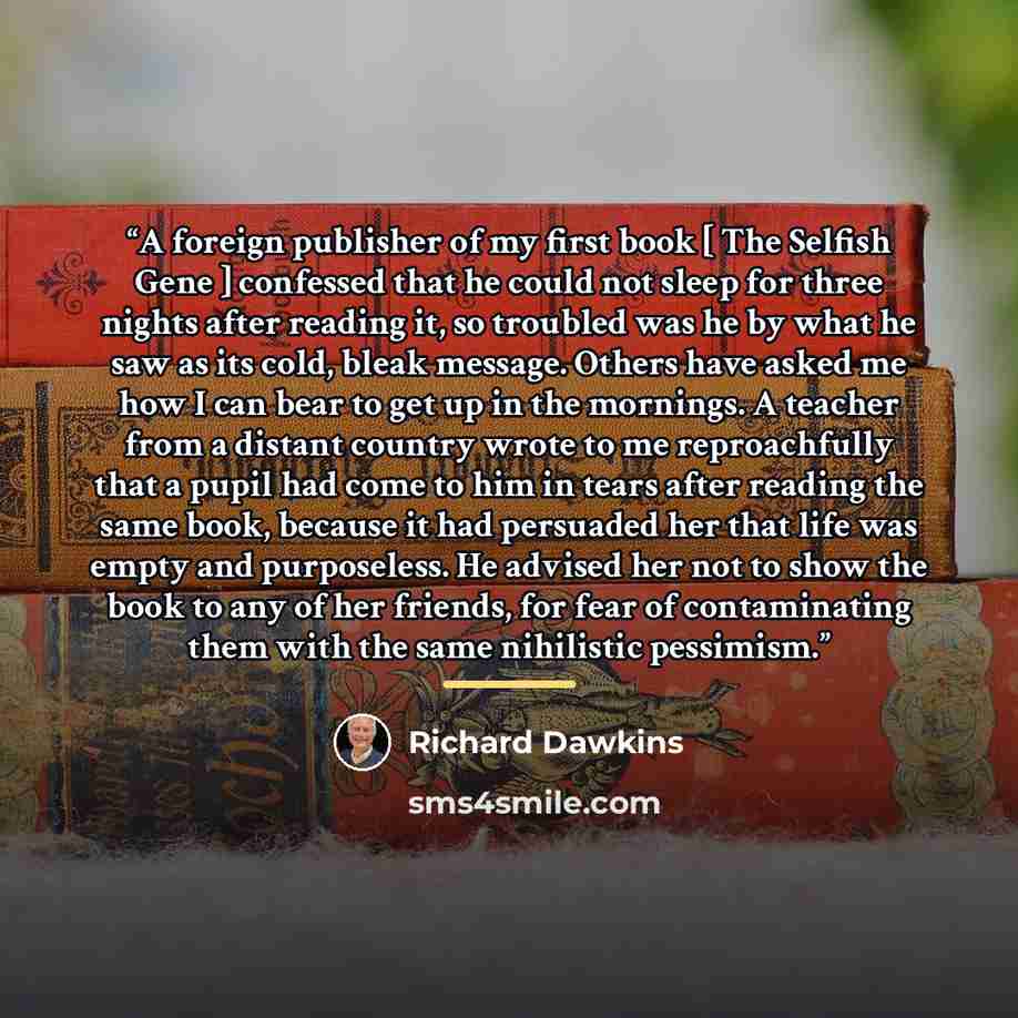 “A foreign publisher of my first book [ The Selfish Gene ] confessed that he could not sleep for three nights after reading it, so troubled was he by what he saw as its cold, bleak message. Others have asked me how I can bear to get up in the mornings. A teacher from a distant country wrote to me…” quote by Richard Dawkins
