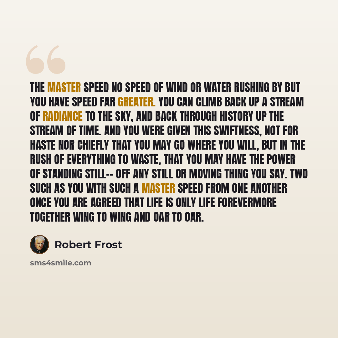 “The Master Speed No speed of wind or water rushing by but you have speed far greater. You can climb back up a stream of radiance to the sky, and back through history up the stream of time. And you were given this swiftness, not for haste nor chiefly that you may go where you will, but in the rush…” quote by Robert Frost