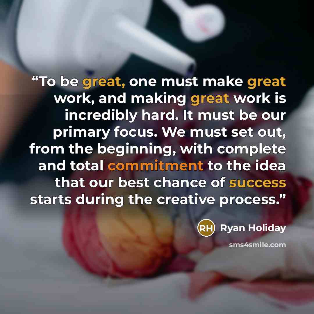 “To be great, one must make great work, and making great work is incredibly hard. It must be our primary focus. We must set out, from the beginning, with complete and total commitment to the idea that our best chance of success starts during the creative process.” quote by Ryan Holiday