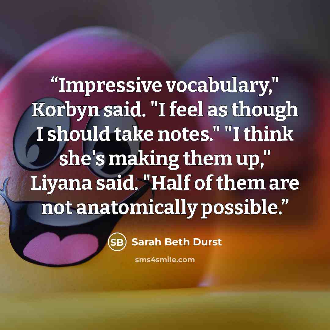 “Impressive vocabulary," Korbyn said. "I feel as though I should take notes." "I think she's making them up," Liyana said. "Half of them are not anatomically possible.” quote by Sarah Beth Durst