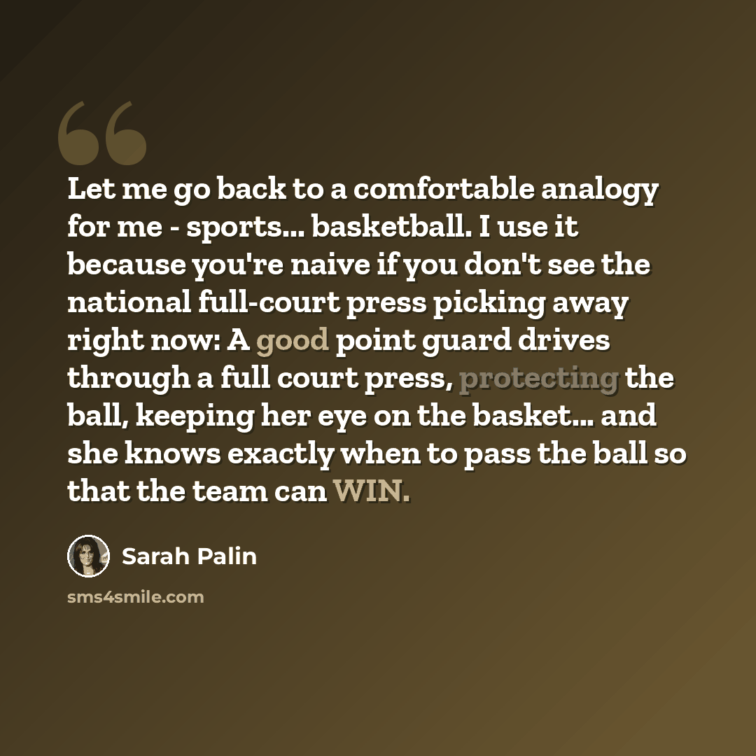 “Let me go back to a comfortable analogy for me - sports... basketball. I use it because you're naive if you don't see the national full-court press picking away right now: A good point guard drives through a full court press, protecting the ball, keeping her eye on the basket... and she knows…” quote by Sarah Palin