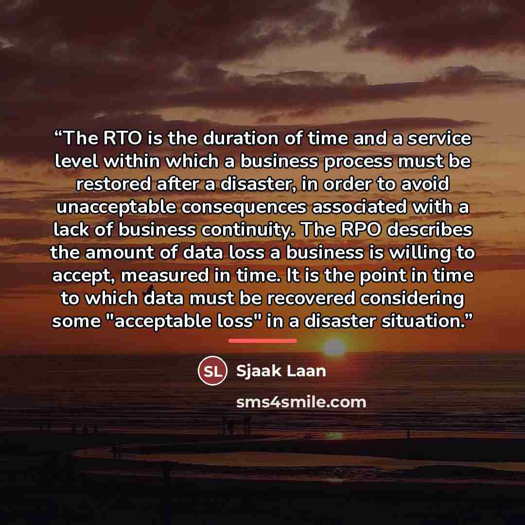 “The RTO is the duration of time and a service level within which a business process must be restored after a disaster, in order to avoid unacceptable consequences associated with a lack of business continuity. The RPO describes the amount of data loss a business is willing to accept, measured in…” quote by Sjaak Laan