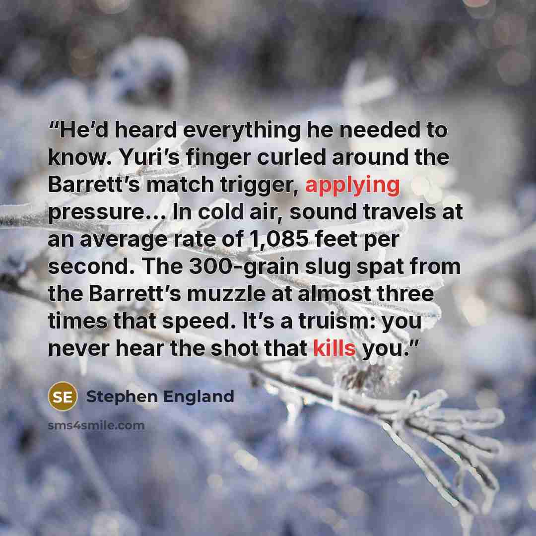 “He’d heard everything he needed to know. Yuri’s finger curled around the Barrett’s match trigger, applying pressure… In cold air, sound travels at an average rate of 1,085 feet per second. The 300-grain slug spat from the Barrett’s muzzle at almost three times that speed. It’s a truism: you never…” quote by Stephen England