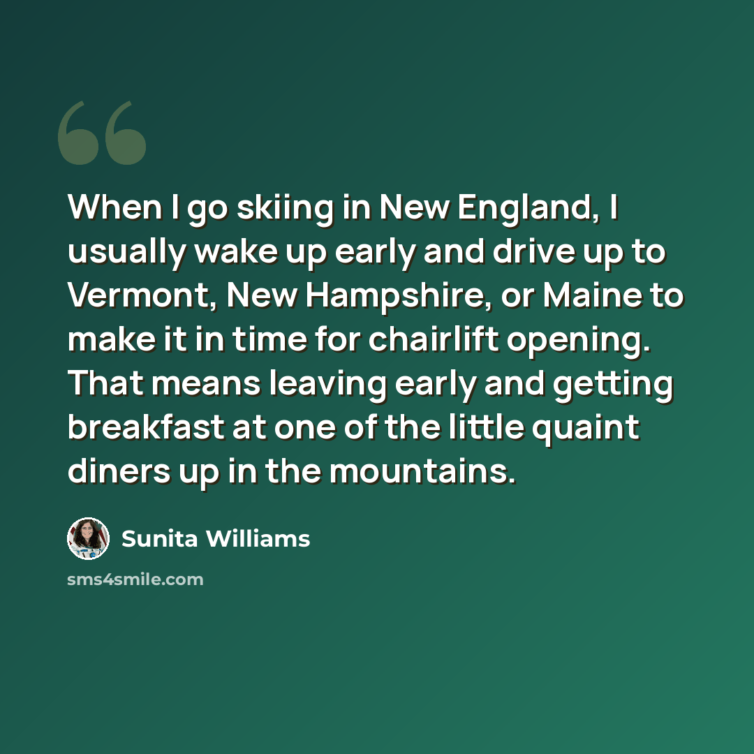 “When I go skiing in New England, I usually wake up early and drive up to Vermont, New Hampshire, or Maine to make it in time for chairlift opening. That means leaving early and getting breakfast at one of the little quaint diners up in the mountains.” quote by Sunita Williams