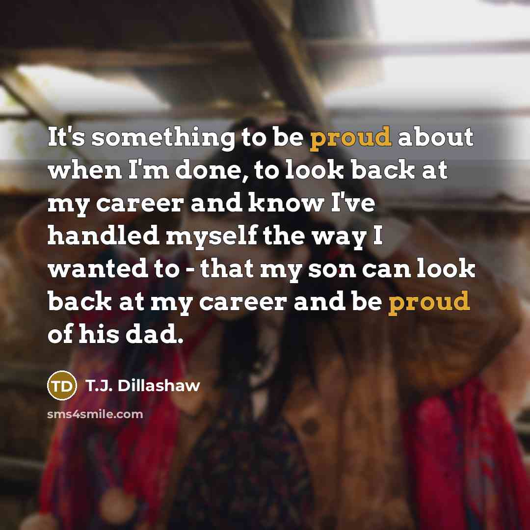 “It's something to be proud about when I'm done, to look back at my career and know I've handled myself the way I wanted to - that my son can look back at my career and be proud of his dad.” quote by T.J. Dillashaw