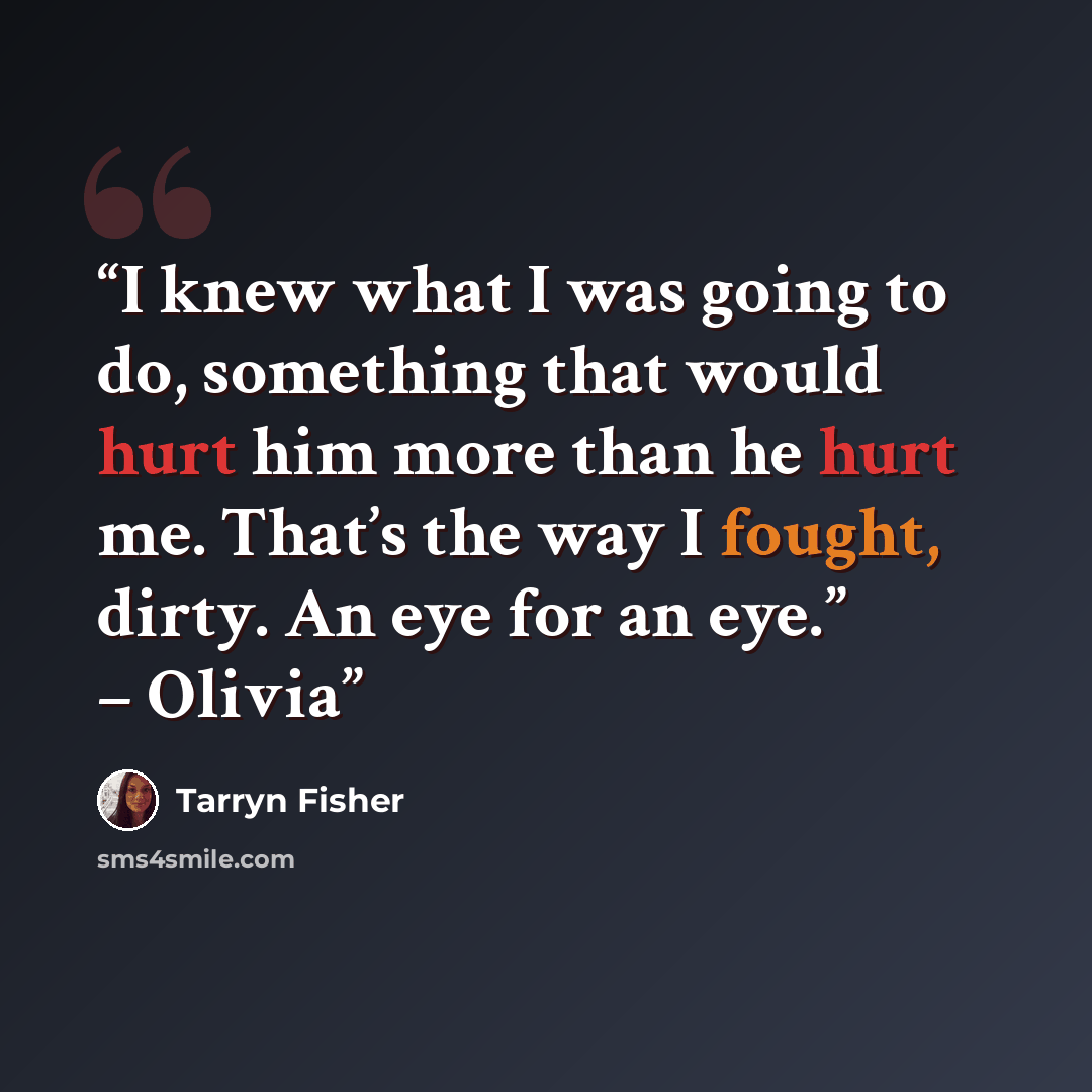 “I knew what I was going to do, something that would hurt him more than he hurt me. That’s the way I fought, dirty. An eye for an eye.” – Olivia” quote by Tarryn Fisher