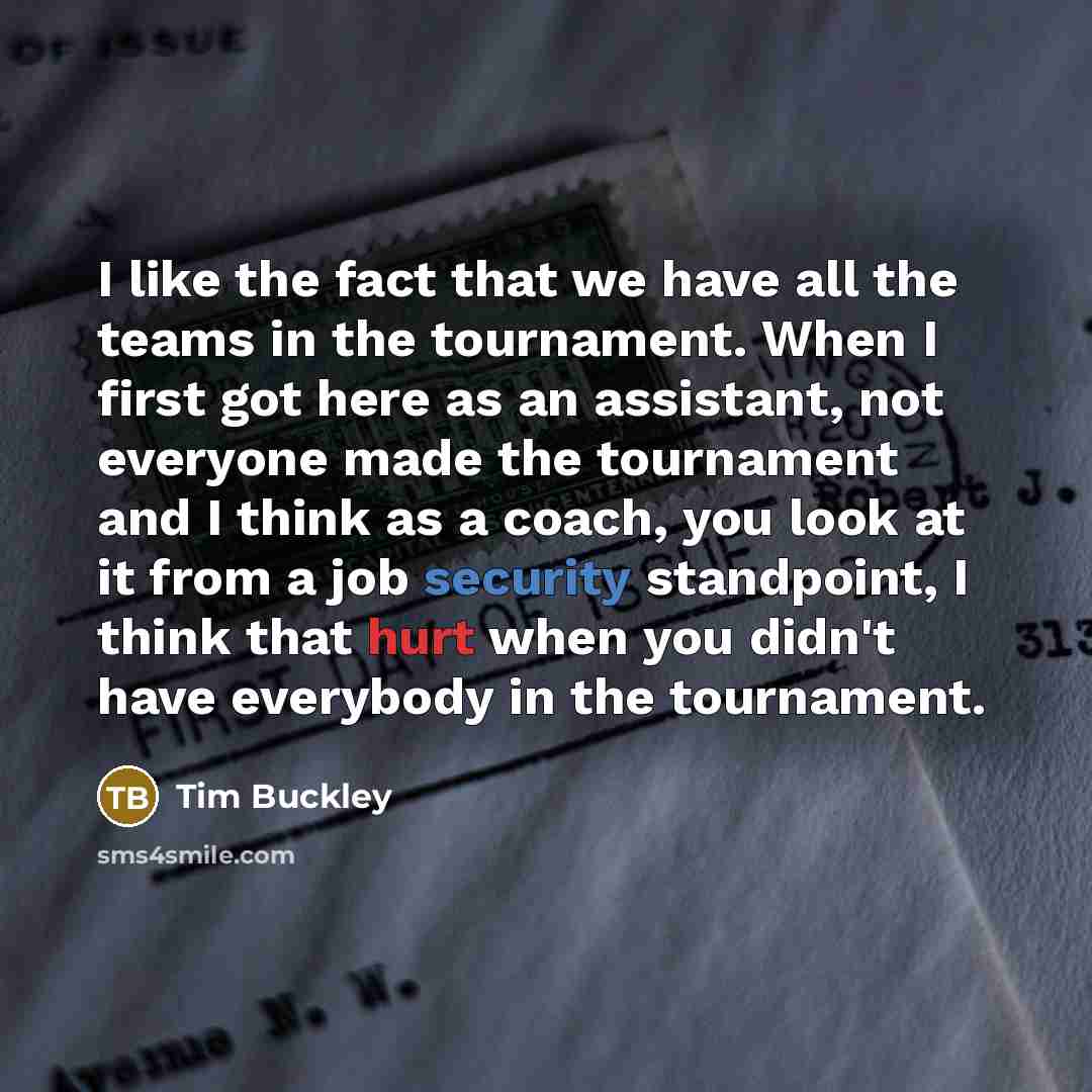 “I like the fact that we have all the teams in the tournament. When I first got here as an assistant, not everyone made the tournament and I think as a coach, you look at it from a job security standpoint, I think that hurt when you didn't have everybody in the tournament.” quote by Tim Buckley