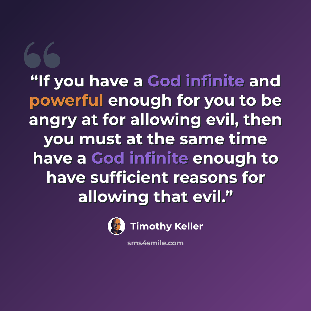 “If you have a God infinite and powerful enough for you to be angry at for allowing evil, then you must at the same time have a God infinite enough to have sufficient reasons for allowing that evil.” quote by Timothy Keller
