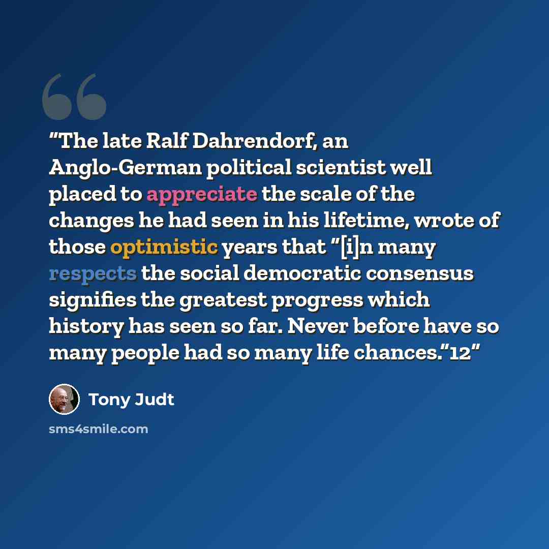 “The late Ralf Dahrendorf, an Anglo-German political scientist well placed to appreciate the scale of the changes he had seen in his lifetime, wrote of those optimistic years that “[i]n many respects the social democratic consensus signifies the greatest progress which history has seen so far…” quote by Tony Judt