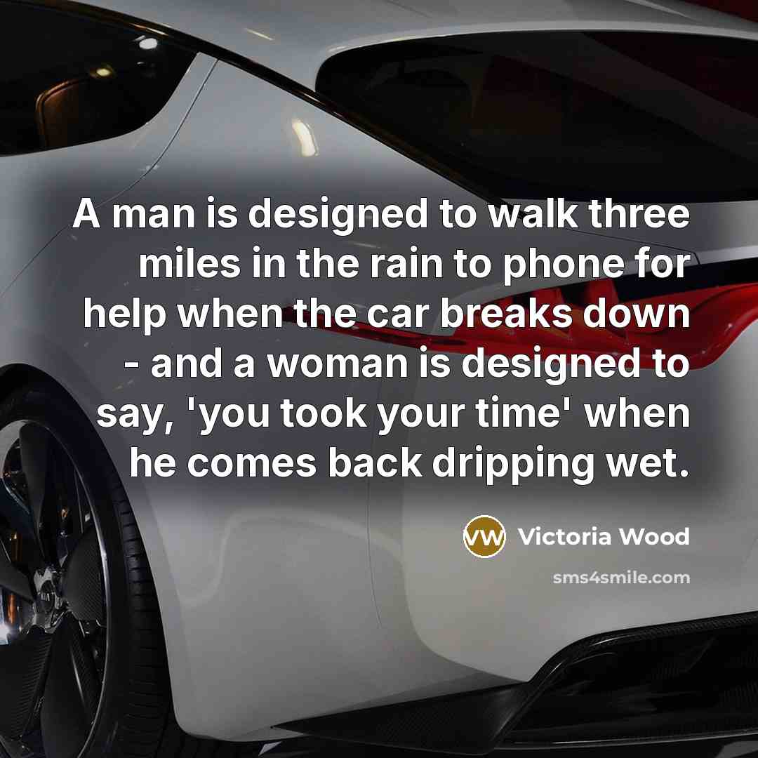 “A man is designed to walk three miles in the rain to phone for help when the car breaks down - and a woman is designed to say, 'you took your time' when he comes back dripping wet.” quote by Victoria Wood
