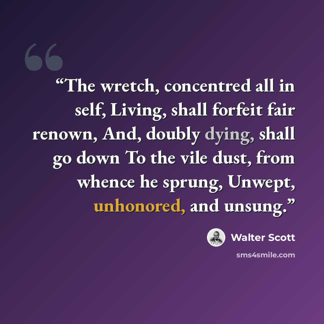 “The wretch, concentred all in self, Living, shall forfeit fair renown, And, doubly dying, shall go down To the vile dust, from whence he sprung, Unwept, unhonored, and unsung.” quote by Walter Scott